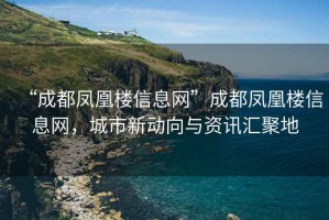 “成都鳳凰樓信息網”成都鳳凰樓信息網，城市新動向與資訊匯聚地