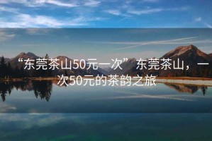 “東莞茶山50元一次”東莞茶山，一次50元的茶韻之旅