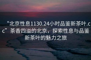 “北京性息1130.24小時品鑒新茶葉.cc”茶香四溢的北京，探索性息與品鑒新茶葉的魅力之旅
