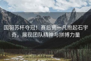 國(guó)羽蘇杯奪冠！賽后賈一凡抱起石宇奇，展現(xiàn)團(tuán)隊(duì)精神與拼搏力量