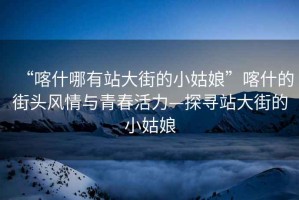 “喀什哪有站大街的小姑娘”喀什的街頭風情與青春活力—探尋站大街的小姑娘