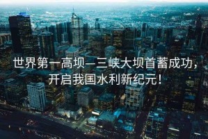 世界第一高壩—三峽大壩首蓄成功，開啟我國水利新紀元！