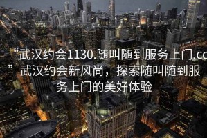 “武漢約會1130.隨叫隨到服務上門.cc”武漢約會新風尚，探索隨叫隨到服務上門的美好體驗