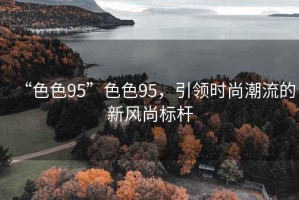 “色色95”色色95，引領(lǐng)時尚潮流的新風(fēng)尚標(biāo)桿