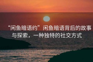 “閑魚暗語約”閑魚暗語背后的故事與探索，一種獨特的社交方式