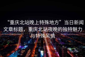 “重慶北站晚上特殊地方”當日新聞文章標題，重慶北站夜晚的獨特魅力與特殊風情