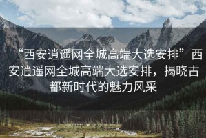 “西安逍遙網全城高端大選安排”西安逍遙網全城高端大選安排，揭曉古都新時代的魅力風采