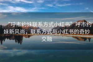 “呼市約妹聯系方式小紅書”呼市約妹新風尚，聯系方式與小紅書的奇妙交融