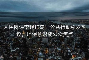 人民網評李現打鳥，公益行動引發熱議，環保意識成公眾焦點