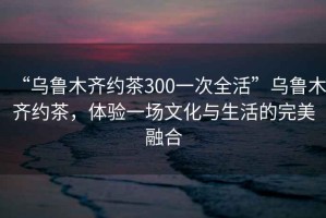 “烏魯木齊約茶300一次全活”烏魯木齊約茶，體驗一場文化與生活的完美融合