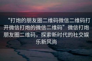 “打炮的朋友圈二維碼微信二維碼打開微信打炮的微信二維碼”微信打炮朋友圈二維碼，探索新時代的社交娛樂新風(fēng)尚