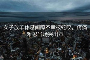 女子放羊休息間隙不幸被蛇咬，疼痛難忍當場哭出聲