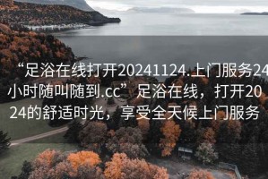 “足浴在線打開20241124.上門服務24小時隨叫隨到.cc”足浴在線，打開2024的舒適時光，享受全天候上門服務
