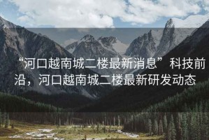 “河口越南城二樓最新消息”科技前沿，河口越南城二樓最新研發(fā)動(dòng)態(tài)