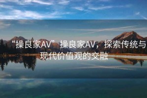 “操良家AV”操良家AV，探索傳統與現代價值觀的交融