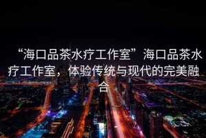 “海口品茶水療工作室”海口品茶水療工作室，體驗傳統與現代的完美融合