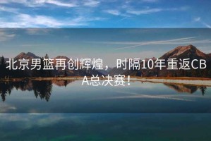 北京男籃再創(chuàng)輝煌，時隔10年重返CBA總決賽！