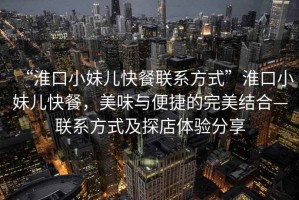 “淮口小妹兒快餐聯系方式”淮口小妹兒快餐，美味與便捷的完美結合—聯系方式及探店體驗分享
