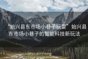 “始興縣東市場小巷子玩耍”始興縣東市場小巷子的智能科技新玩法
