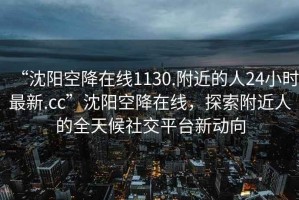 “沈陽空降在線1130.附近的人24小時最新.cc”沈陽空降在線，探索附近人的全天候社交平臺新動向