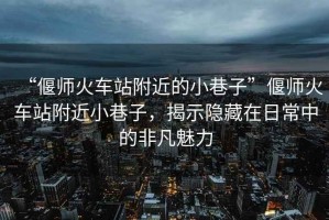 “偃師火車站附近的小巷子”偃師火車站附近小巷子，揭示隱藏在日常中的非凡魅力