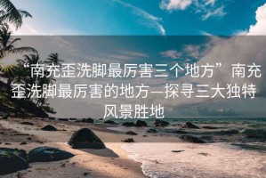 “南充歪洗腳最厲害三個(gè)地方”南充歪洗腳最厲害的地方—探尋三大獨(dú)特風(fēng)景勝地
