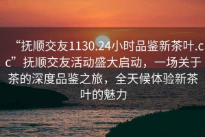 “撫順交友1130.24小時(shí)品鑒新茶葉.cc”撫順交友活動(dòng)盛大啟動(dòng)，一場(chǎng)關(guān)于茶的深度品鑒之旅，全天候體驗(yàn)新茶葉的魅力