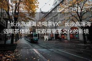“長沙高端海選喝茶VX”長沙高端海選喝茶體驗(yàn)，探索高端茶文化的新境界