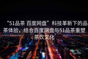 “51品茶 百度網盤”科技革新下的品茶體驗，結合百度網盤與51品茶重塑茶飲文化