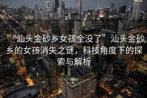 “汕頭金砂鄉女孩全沒了”汕頭金砂鄉的女孩消失之謎，科技角度下的探索與解析