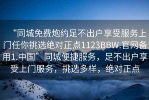 “同城免費(fèi)炮約足不出戶享受服務(wù)上門任你挑選絕對(duì)正點(diǎn)1123BBW.官網(wǎng)備用1.中國”同城便捷服務(wù)，足不出戶享受上門服務(wù)，挑選多樣，絕對(duì)正點(diǎn)