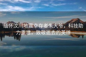 緬懷汶川地震幸存者朱大爺，科技助力重建，致敬逝去的英雄