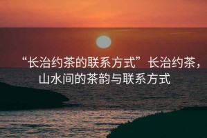 “長治約茶的聯系方式”長治約茶，山水間的茶韻與聯系方式
