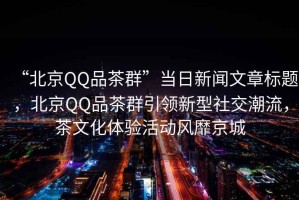 “北京QQ品茶群”當日新聞文章標題，北京QQ品茶群引領(lǐng)新型社交潮流，茶文化體驗活動風(fēng)靡京城