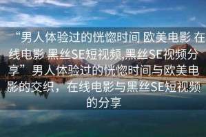 “男人體驗過的恍惚時間 歐美電影 在線電影 黑絲SE短視頻,黑絲SE視頻分享”男人體驗過的恍惚時間與歐美電影的交織，在線電影與黑絲SE短視頻的分享