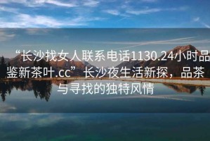 “長沙找女人聯系電話1130.24小時品鑒新茶葉.cc”長沙夜生活新探，品茶與尋找的獨特風情