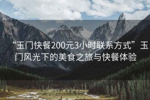 “玉門快餐200元3小時聯(lián)系方式”玉門風(fēng)光下的美食之旅與快餐體驗