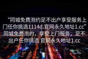 “同城免費(fèi)泡約足不出戶享受服務(wù)上門任你挑選1114d.官網(wǎng)永久地址1.cc”同城免費(fèi)泡約，享受上門服務(wù)，足不出戶任你挑選 官網(wǎng)永久地址1.cc