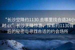 “長沙空降約1130.去哪里找合適24小時.cc”長沙天降驚喜，探索約1130背后的秘密與尋找合適的約會場所