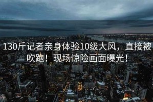 130斤記者親身體驗(yàn)10級(jí)大風(fēng)，直接被吹跑！現(xiàn)場(chǎng)驚險(xiǎn)畫(huà)面曝光！