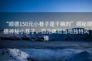 “順德150元小巷子是干嘛的”揭秘順德神秘小巷子，百元體驗當(dāng)?shù)鬲毺仫L(fēng)情