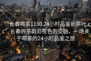 “長(zhǎng)春喝茶1130.24小時(shí)品鑒新茶葉.cc”長(zhǎng)春的茶韻與夜色的交融，一場(chǎng)關(guān)于喝茶的24小時(shí)品鑒之旅