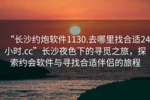 “長沙約炮軟件1130.去哪里找合適24小時.cc”長沙夜色下的尋覓之旅，探索約會軟件與尋找合適伴侶的旅程