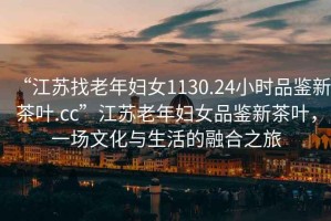 “江蘇找老年婦女1130.24小時品鑒新茶葉.cc”江蘇老年婦女品鑒新茶葉，一場文化與生活的融合之旅