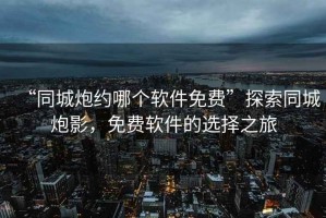 “同城炮約哪個軟件免費”探索同城炮影，免費軟件的選擇之旅
