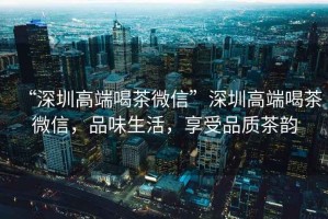 “深圳高端喝茶微信”深圳高端喝茶微信，品味生活，享受品質(zhì)茶韻