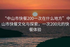“中山市快餐200一次在什么地方”中山市快餐文化與探索，一次200元的快餐體驗(yàn)