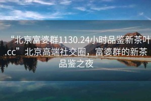“北京富婆群1130.24小時品鑒新茶葉.cc”北京高端社交圈，富婆群的新茶品鑒之夜