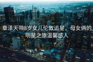章澤天帶8歲女兒倫敦追星，母女倆的明星之旅溫馨感人