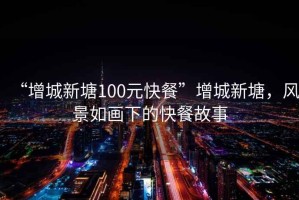 “增城新塘100元快餐”增城新塘，風(fēng)景如畫下的快餐故事